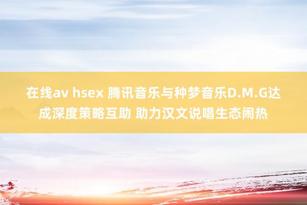 在线av hsex 腾讯音乐与种梦音乐D.M.G达成深度策略互助 助力汉文说唱生态闹热