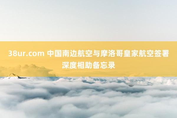 38ur.com 中国南边航空与摩洛哥皇家航空签署深度相助备忘录
