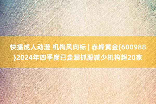 快播成人动漫 机构风向标 | 赤峰黄金(600988)2024年四季度已走漏抓股减少机构超20家