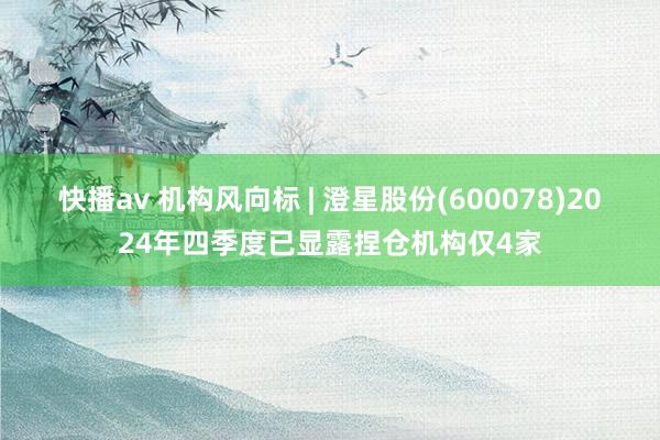快播av 机构风向标 | 澄星股份(600078)2024年四季度已显露捏仓机构仅4家