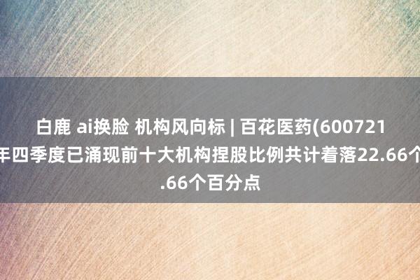 白鹿 ai换脸 机构风向标 | 百花医药(600721)2024年四季度已涌现前十大机构捏股比例共计着落22.66个百分点