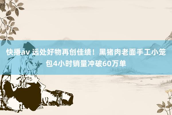 快播av 远处好物再创佳绩！黑猪肉老面手工小笼包4小时销量冲破60万单