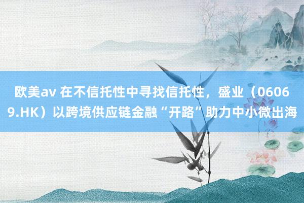 欧美av 在不信托性中寻找信托性，盛业（06069.HK）以跨境供应链金融“开路”助力中小微出海