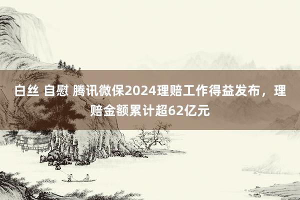 白丝 自慰 腾讯微保2024理赔工作得益发布，理赔金额累计超62亿元