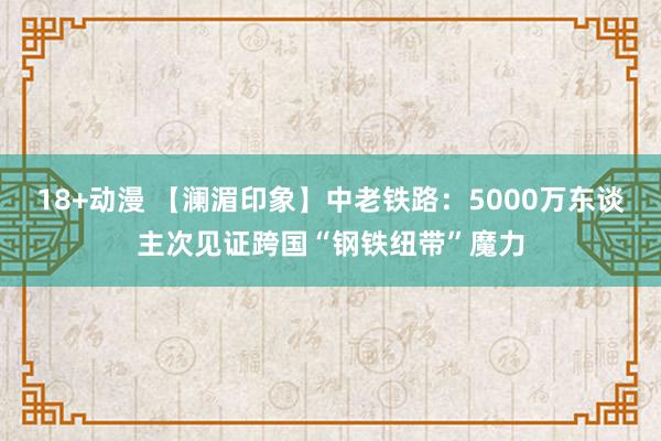 18+动漫 【澜湄印象】中老铁路：5000万东谈主次见证跨国“钢铁纽带”魔力