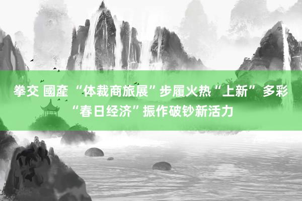 拳交 國產 “体裁商旅展”步履火热“上新” 多彩“春日经济”振作破钞新活力