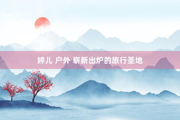 婷儿 户外 崭新出炉的旅行圣地