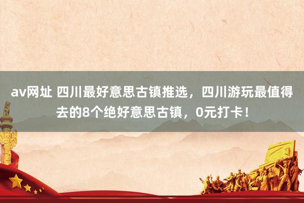 av网址 四川最好意思古镇推选，四川游玩最值得去的8个绝好意思古镇，0元打卡！