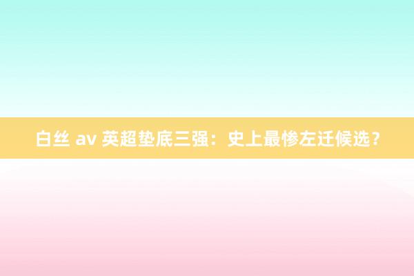 白丝 av 英超垫底三强：史上最惨左迁候选？