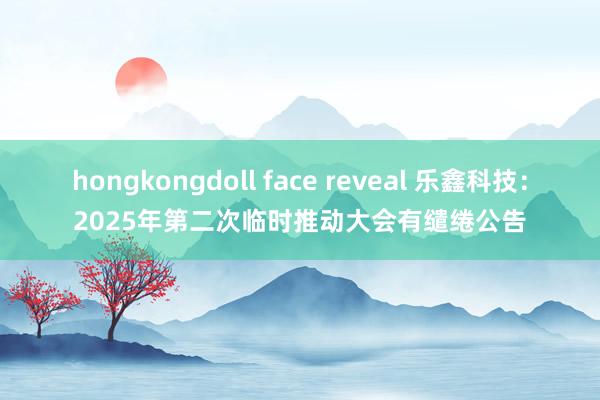 hongkongdoll face reveal 乐鑫科技：2025年第二次临时推动大会有缱绻公告