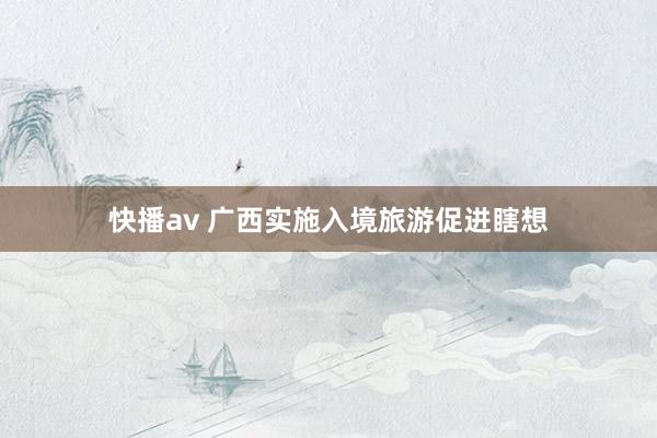 快播av 广西实施入境旅游促进瞎想