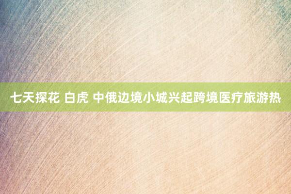 七天探花 白虎 中俄边境小城兴起跨境医疗旅游热