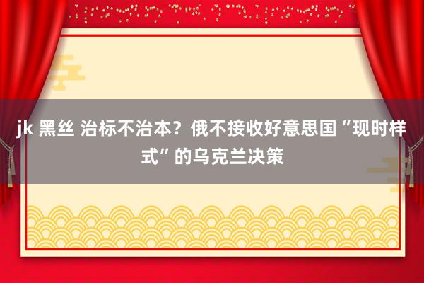 jk 黑丝 治标不治本？俄不接收好意思国“现时样式”的乌克兰决策