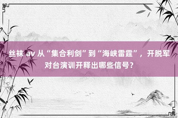 丝袜 av 从“集合利剑”到“海峡雷霆”，开脱军对台演训开释出哪些信号？