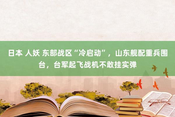日本 人妖 东部战区“冷启动”，山东舰配重兵围台，台军起飞战机不敢挂实弹
