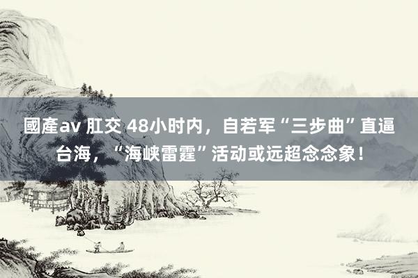 國產av 肛交 48小时内，自若军“三步曲”直逼台海，“海峡雷霆”活动或远超念念象！