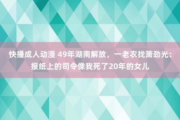 快播成人动漫 49年湖南解放，一老农找萧劲光：报纸上的司令像我死了20年的女儿