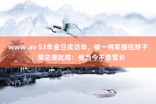 www.av 53年金日成访华，被一将军搂住脖子，周总理叱咤：他当今不是营长