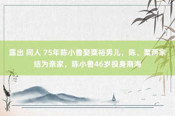 露出 同人 75年陈小鲁娶粟裕男儿，陈、粟两家结为亲家，陈小鲁46岁投身商海