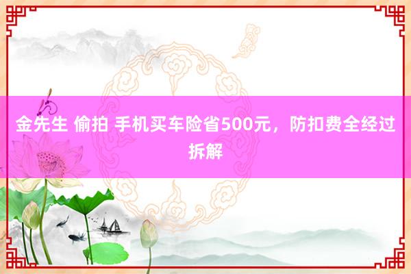 金先生 偷拍 手机买车险省500元，防扣费全经过拆解