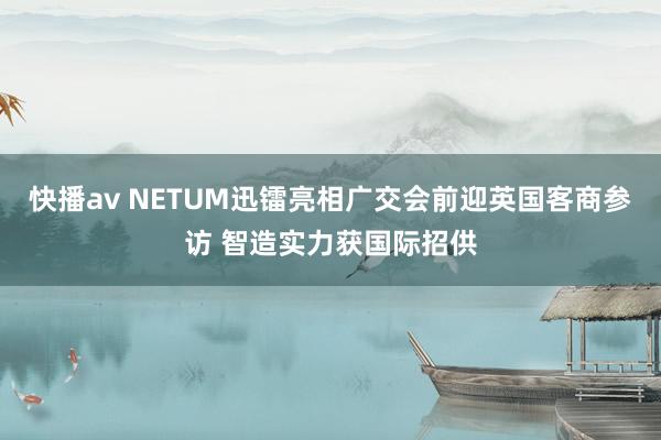 快播av NETUM迅镭亮相广交会前迎英国客商参访 智造实力获国际招供