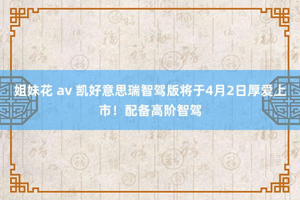 姐妹花 av 凯好意思瑞智驾版将于4月2日厚爱上市！配备高阶智驾