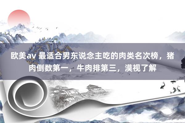 欧美av 最适合男东说念主吃的肉类名次榜，猪肉倒数第一，牛肉排第三，漠视了解