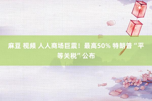 麻豆 视频 人人商场巨震！最高50% 特朗普“平等关税”公布