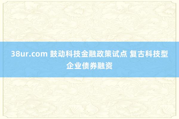 38ur.com 鼓动科技金融政策试点 复古科技型企业债券融资