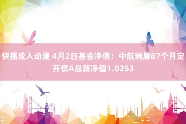 快播成人动漫 4月2日基金净值：中航瑞晨87个月定开债A最新净值1.0253
