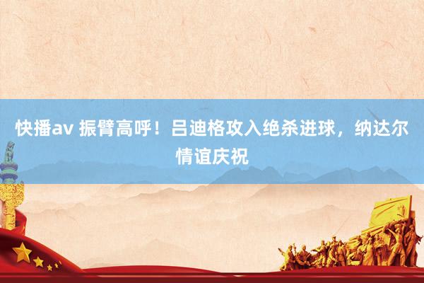快播av 振臂高呼！吕迪格攻入绝杀进球，纳达尔情谊庆祝
