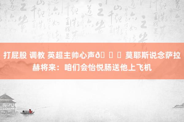 打屁股 调教 英超主帅心声😂莫耶斯说念萨拉赫将来：咱们会怡悦肠送他上飞机