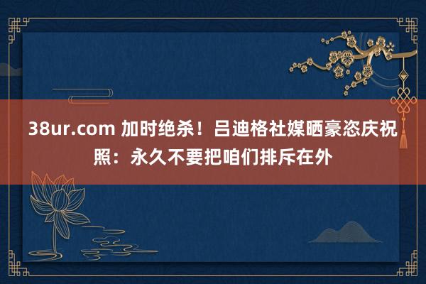 38ur.com 加时绝杀！吕迪格社媒晒豪恣庆祝照：永久不要把咱们排斥在外