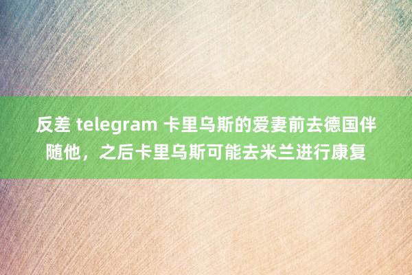 反差 telegram 卡里乌斯的爱妻前去德国伴随他，之后卡里乌斯可能去米兰进行康复