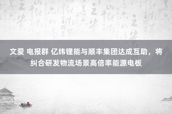 文爱 电报群 亿纬锂能与顺丰集团达成互助，将纠合研发物流场景高倍率能源电板