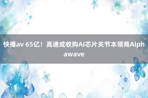 快播av 65亿！高通或收购AI芯片关节本领商Alphawave