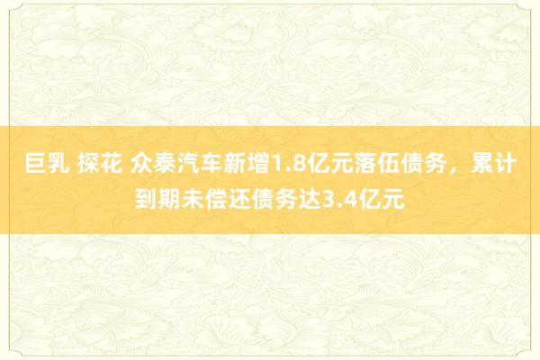 巨乳 探花 众泰汽车新增1.8亿元落伍债务，累计到期未偿还债务达3.4亿元