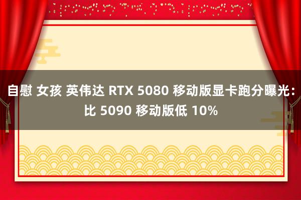 自慰 女孩 英伟达 RTX 5080 移动版显卡跑分曝光：比 5090 移动版低 10%
