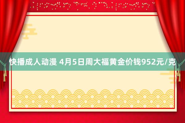 快播成人动漫 4月5日周大福黄金价钱952元/克