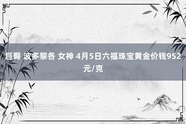 巨臀 波多黎各 女神 4月5日六福珠宝黄金价钱952元/克
