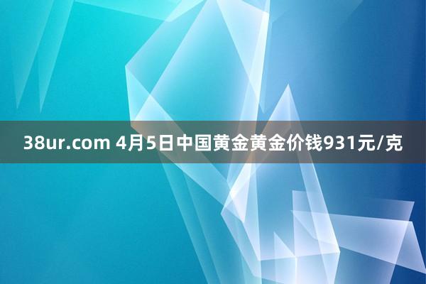 38ur.com 4月5日中国黄金黄金价钱931元/克