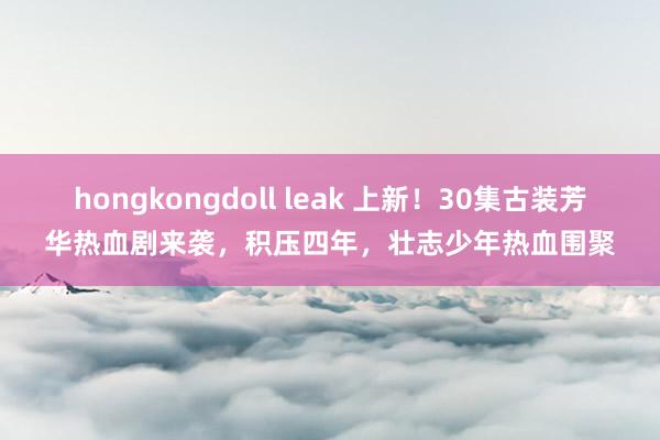 hongkongdoll leak 上新！30集古装芳华热血剧来袭，积压四年，壮志少年热血围聚