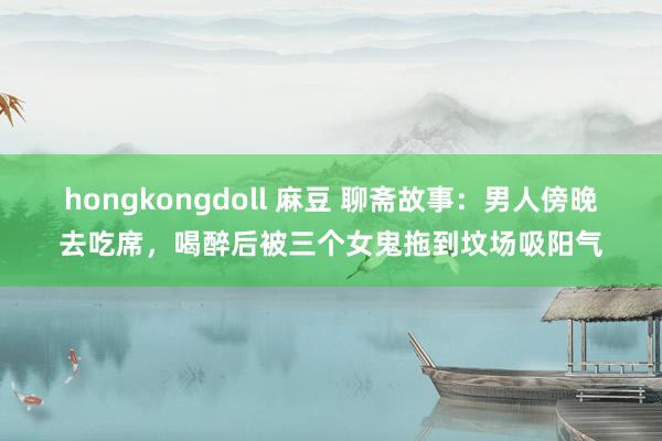 hongkongdoll 麻豆 聊斋故事：男人傍晚去吃席，喝醉后被三个女鬼拖到坟场吸阳气