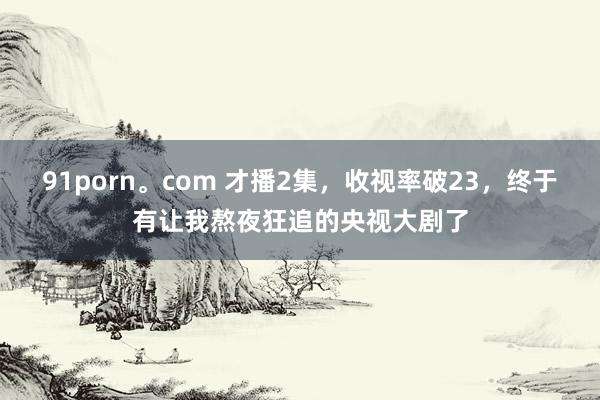 91porn。com 才播2集，收视率破23，终于有让我熬夜狂追的央视大剧了
