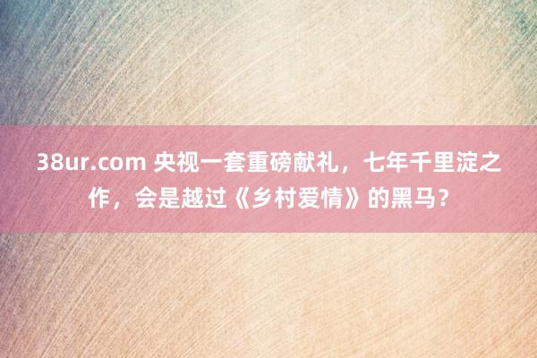 38ur.com 央视一套重磅献礼，七年千里淀之作，会是越过《乡村爱情》的黑马？