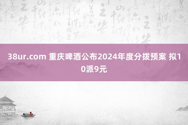 38ur.com 重庆啤酒公布2024年度分拨预案 拟10派9元