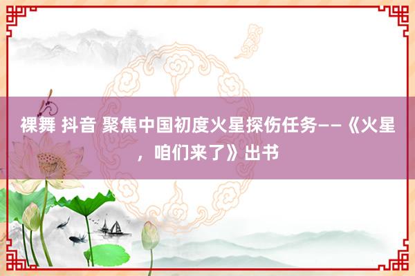 裸舞 抖音 聚焦中国初度火星探伤任务——《火星，咱们来了》出书