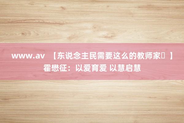 www.av  【东说念主民需要这么的教师家⑰】霍懋征：以爱育爱 以慧启慧
