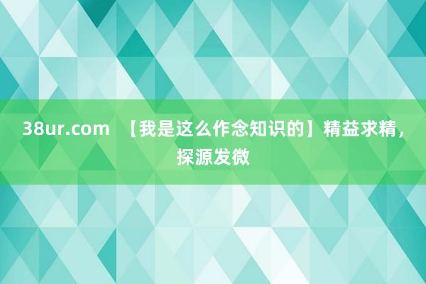 38ur.com  【我是这么作念知识的】精益求精，探源发微