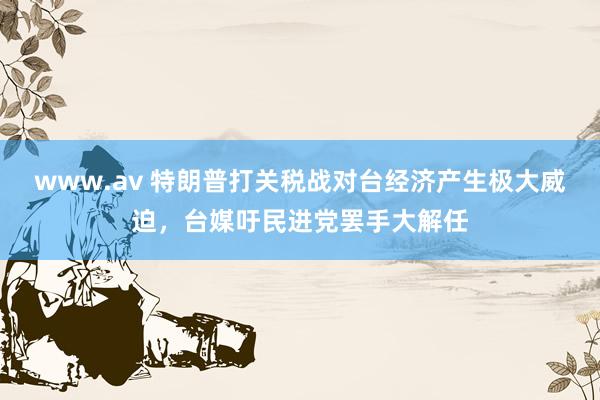 www.av 特朗普打关税战对台经济产生极大威迫，台媒吁民进党罢手大解任